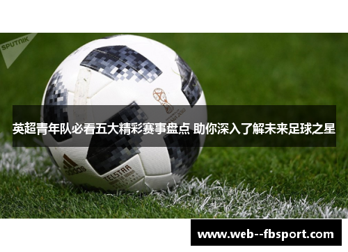 英超青年队必看五大精彩赛事盘点 助你深入了解未来足球之星 英超青年队必看五大精彩赛事盘点 助你深入了解未来足球之星