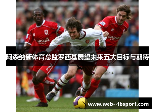 阿森纳新体育总监罗西基展望未来五大目标与期待