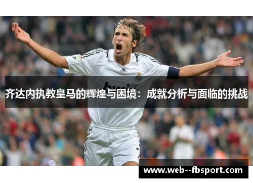 齐达内执教皇马的辉煌与困境：成就分析与面临的挑战