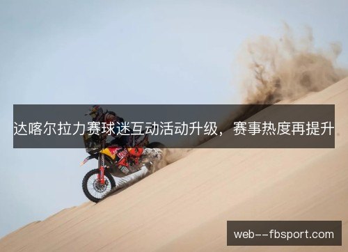 达喀尔拉力赛球迷互动活动升级,赛事热度再提升 达喀尔拉力赛球迷互动活动升级,赛事热度再提升